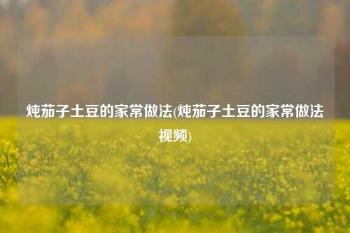 炖茄子土豆的家常做法(炖茄子土豆的家常做法视频)
