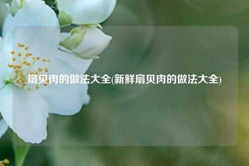 扇贝肉的做法大全(新鲜扇贝肉的做法大全)