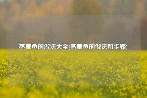 蒸草鱼的做法大全(蒸草鱼的做法和步骤)