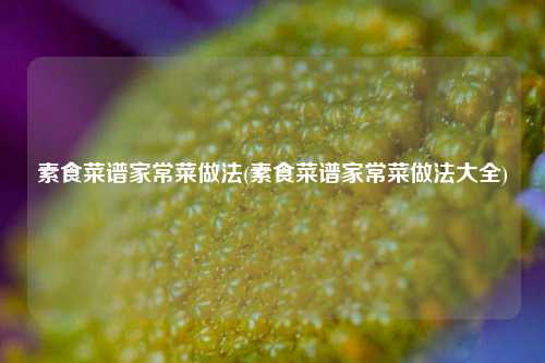 素食菜谱家常菜做法(素食菜谱家常菜做法大全)